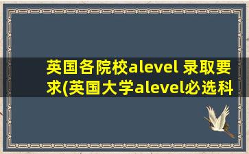 英国各院校alevel 录取要求(英国大学alevel必选科目)